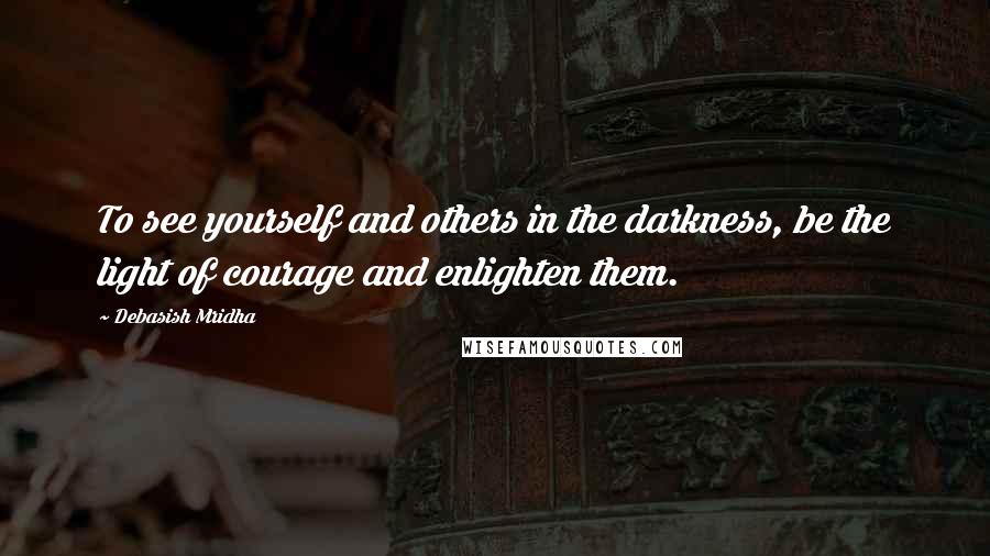 Debasish Mridha Quotes: To see yourself and others in the darkness, be the light of courage and enlighten them.