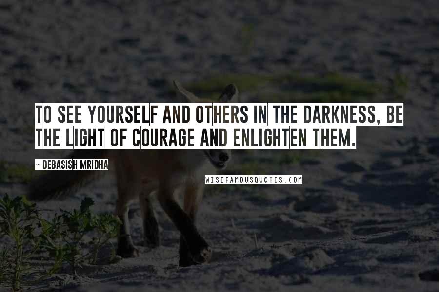 Debasish Mridha Quotes: To see yourself and others in the darkness, be the light of courage and enlighten them.