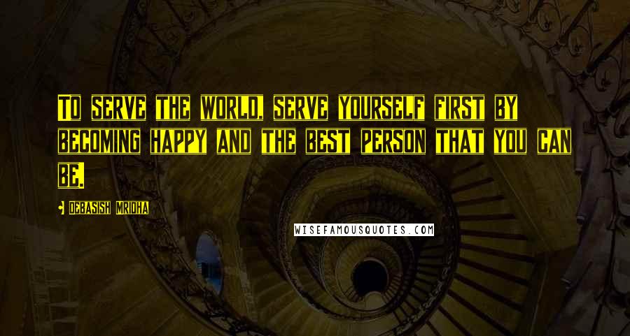 Debasish Mridha Quotes: To serve the world, serve yourself first by becoming happy and the best person that you can be.