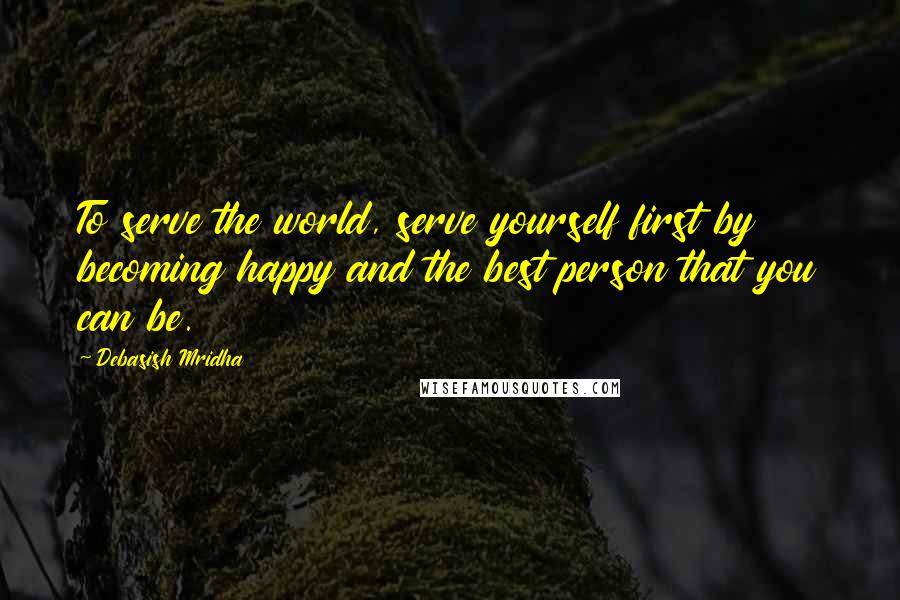 Debasish Mridha Quotes: To serve the world, serve yourself first by becoming happy and the best person that you can be.