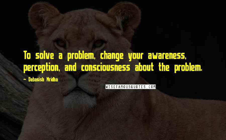 Debasish Mridha Quotes: To solve a problem, change your awareness, perception, and consciousness about the problem.