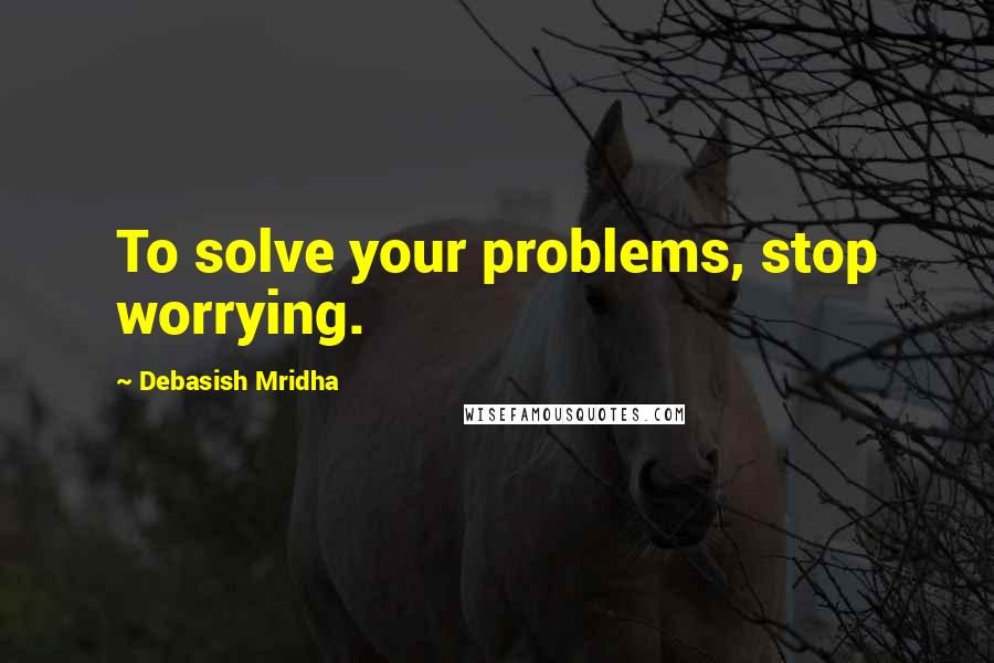 Debasish Mridha Quotes: To solve your problems, stop worrying.