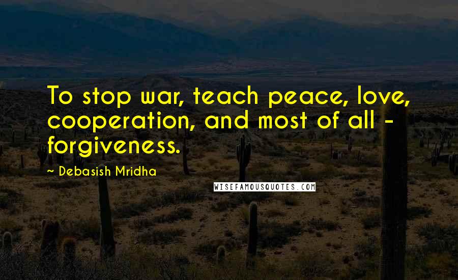 Debasish Mridha Quotes: To stop war, teach peace, love, cooperation, and most of all - forgiveness.