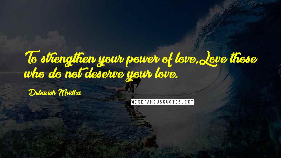 Debasish Mridha Quotes: To strengthen your power of love,Love those who do not deserve your love.