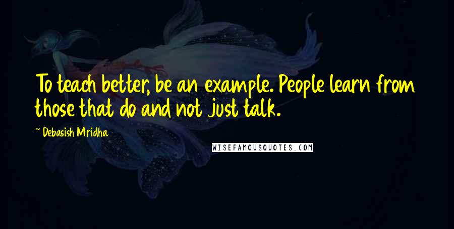 Debasish Mridha Quotes: To teach better, be an example. People learn from those that do and not just talk.