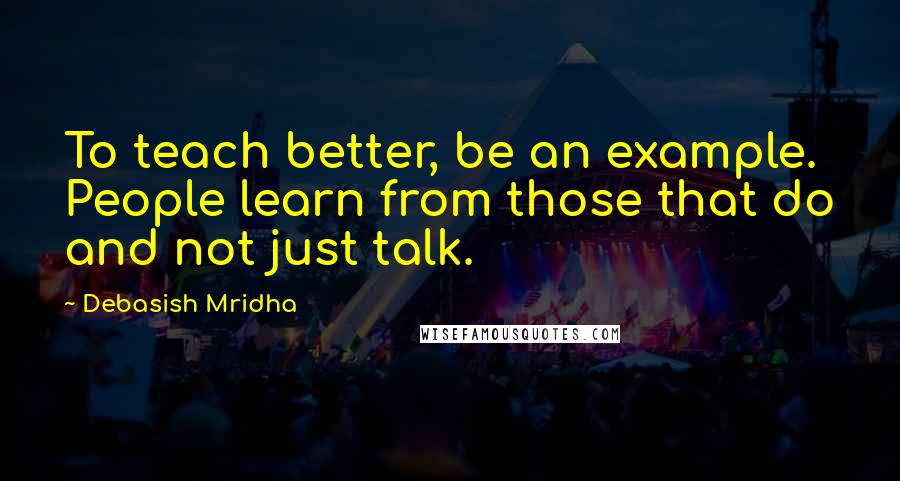 Debasish Mridha Quotes: To teach better, be an example. People learn from those that do and not just talk.