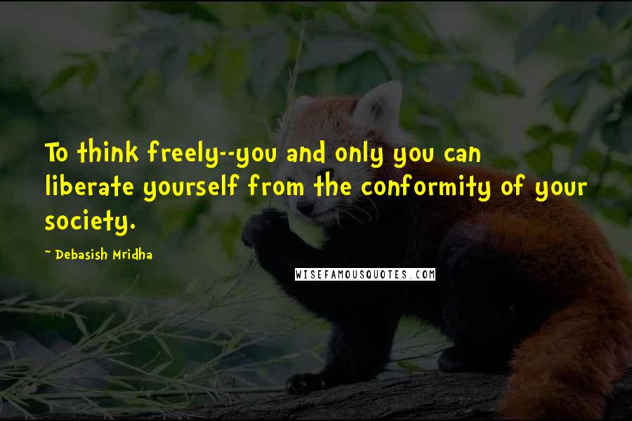 Debasish Mridha Quotes: To think freely--you and only you can liberate yourself from the conformity of your society.