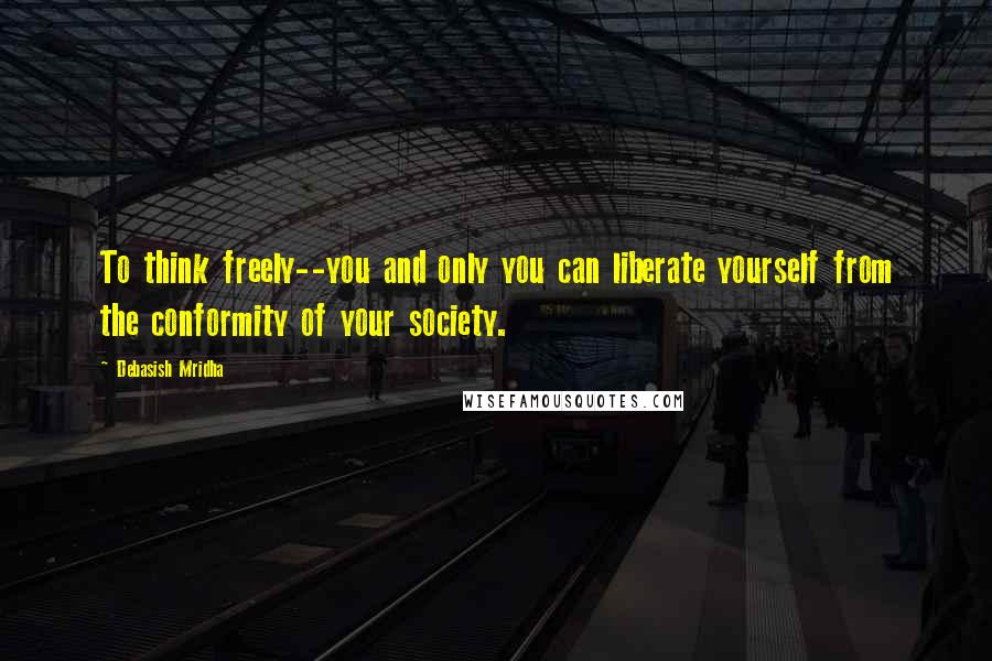 Debasish Mridha Quotes: To think freely--you and only you can liberate yourself from the conformity of your society.