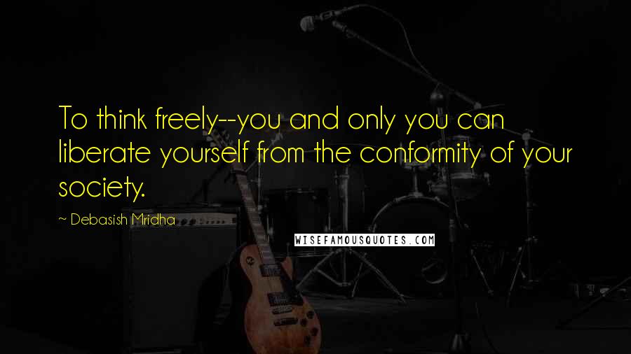 Debasish Mridha Quotes: To think freely--you and only you can liberate yourself from the conformity of your society.