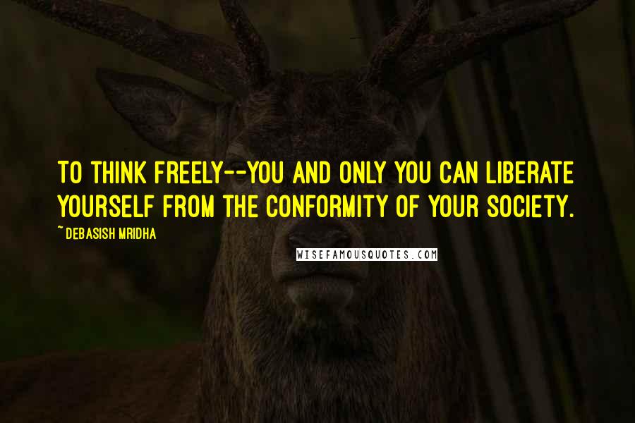 Debasish Mridha Quotes: To think freely--you and only you can liberate yourself from the conformity of your society.