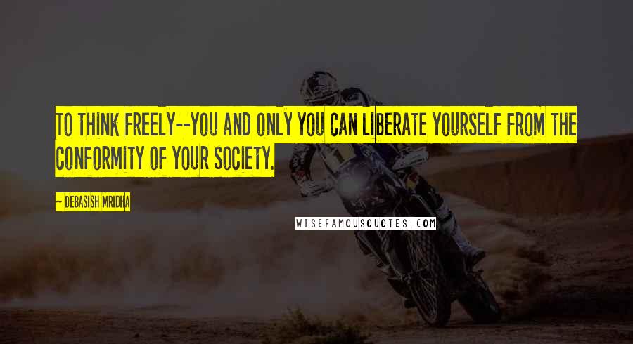 Debasish Mridha Quotes: To think freely--you and only you can liberate yourself from the conformity of your society.