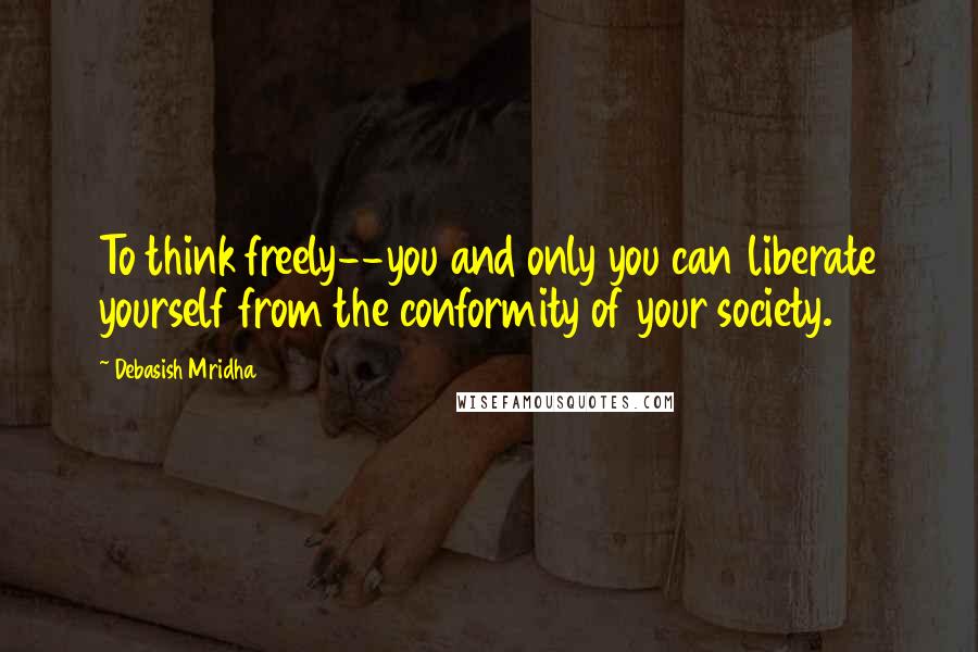 Debasish Mridha Quotes: To think freely--you and only you can liberate yourself from the conformity of your society.