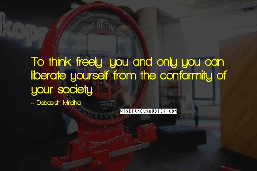Debasish Mridha Quotes: To think freely--you and only you can liberate yourself from the conformity of your society.