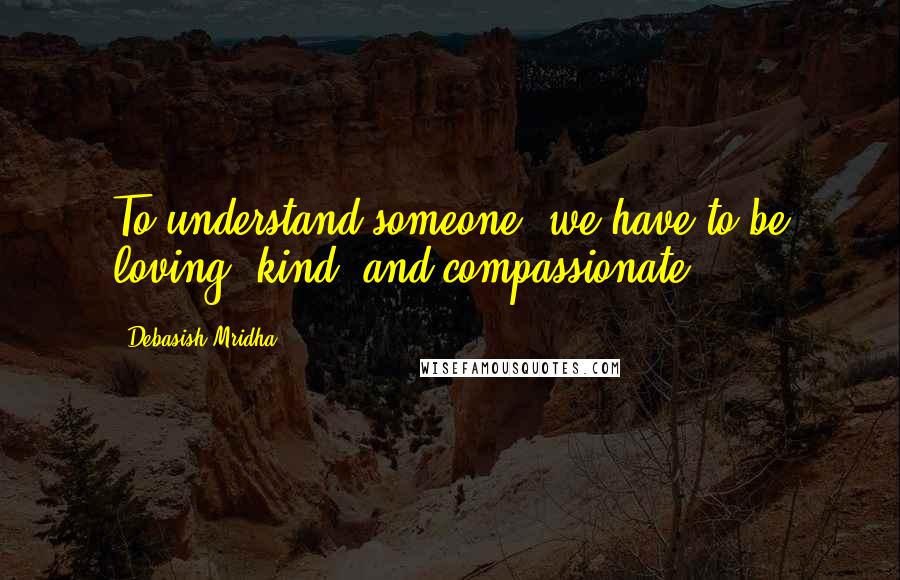 Debasish Mridha Quotes: To understand someone, we have to be loving, kind, and compassionate.