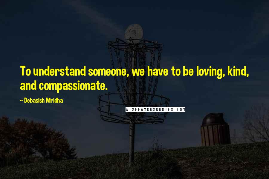 Debasish Mridha Quotes: To understand someone, we have to be loving, kind, and compassionate.