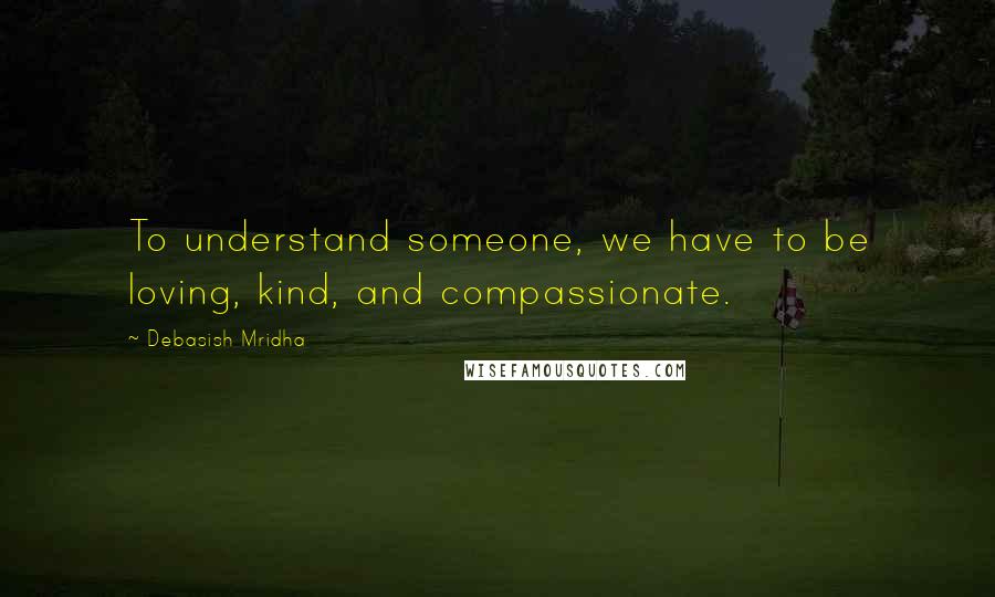 Debasish Mridha Quotes: To understand someone, we have to be loving, kind, and compassionate.