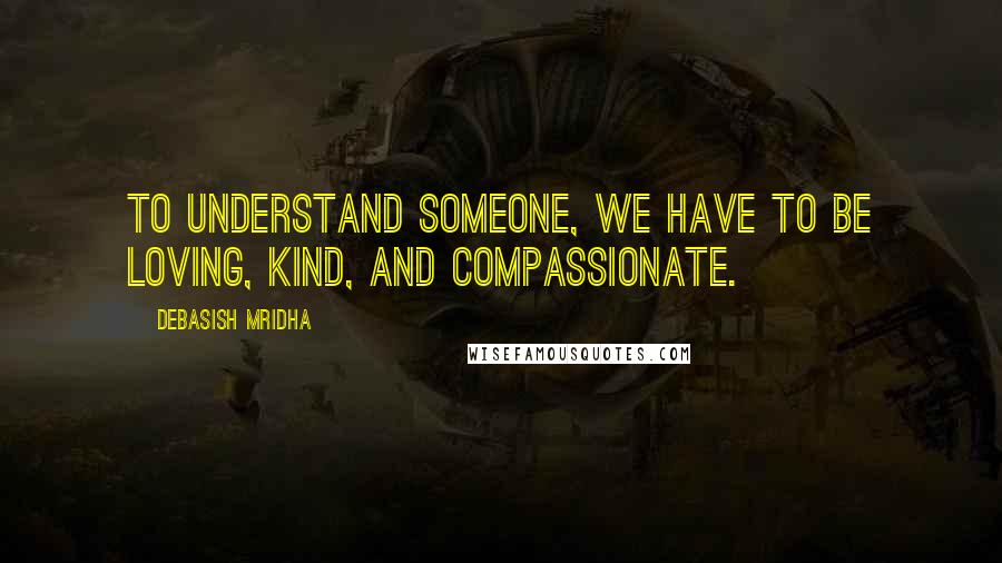 Debasish Mridha Quotes: To understand someone, we have to be loving, kind, and compassionate.