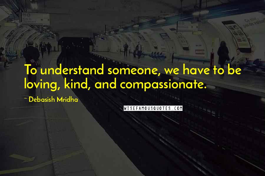 Debasish Mridha Quotes: To understand someone, we have to be loving, kind, and compassionate.