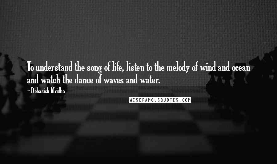 Debasish Mridha Quotes: To understand the song of life, listen to the melody of wind and ocean and watch the dance of waves and water.