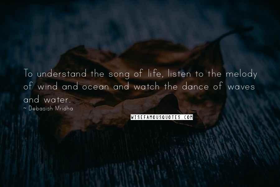 Debasish Mridha Quotes: To understand the song of life, listen to the melody of wind and ocean and watch the dance of waves and water.