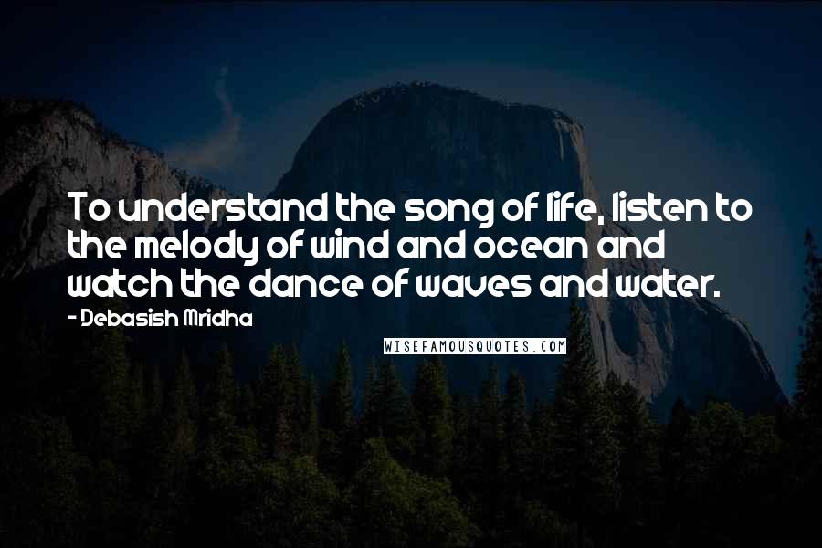 Debasish Mridha Quotes: To understand the song of life, listen to the melody of wind and ocean and watch the dance of waves and water.