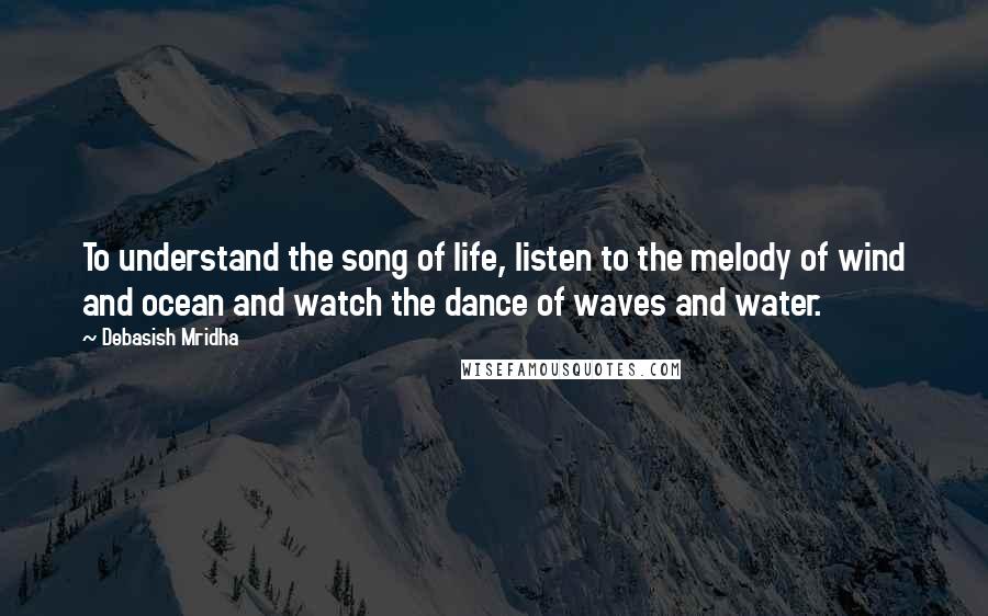 Debasish Mridha Quotes: To understand the song of life, listen to the melody of wind and ocean and watch the dance of waves and water.