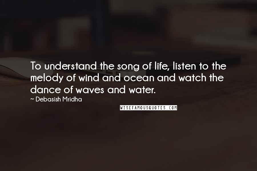 Debasish Mridha Quotes: To understand the song of life, listen to the melody of wind and ocean and watch the dance of waves and water.