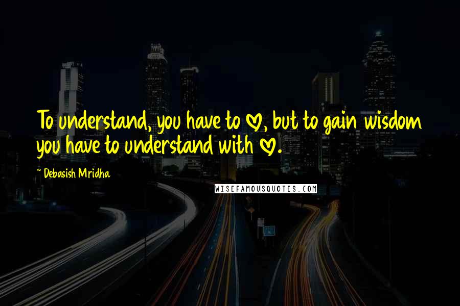 Debasish Mridha Quotes: To understand, you have to love, but to gain wisdom you have to understand with love.