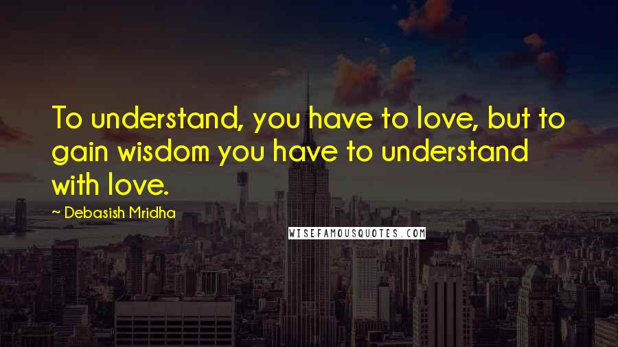 Debasish Mridha Quotes: To understand, you have to love, but to gain wisdom you have to understand with love.