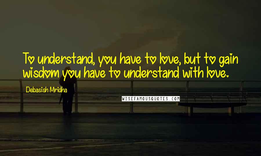 Debasish Mridha Quotes: To understand, you have to love, but to gain wisdom you have to understand with love.