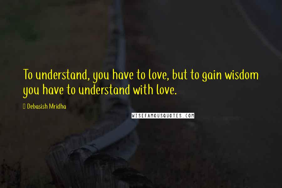 Debasish Mridha Quotes: To understand, you have to love, but to gain wisdom you have to understand with love.