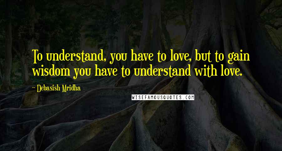 Debasish Mridha Quotes: To understand, you have to love, but to gain wisdom you have to understand with love.