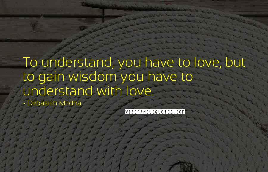 Debasish Mridha Quotes: To understand, you have to love, but to gain wisdom you have to understand with love.