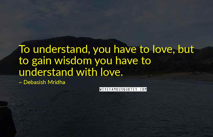 Debasish Mridha Quotes: To understand, you have to love, but to gain wisdom you have to understand with love.