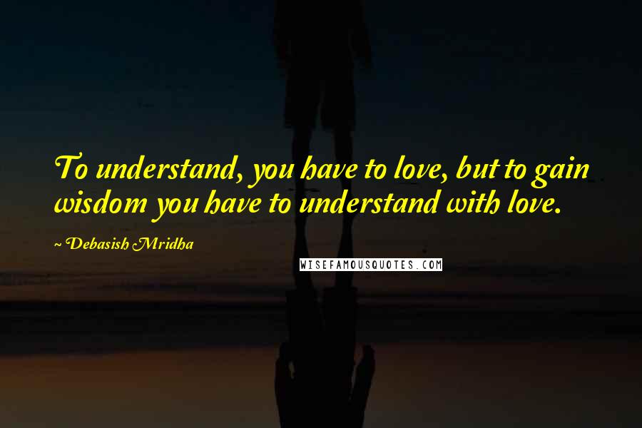 Debasish Mridha Quotes: To understand, you have to love, but to gain wisdom you have to understand with love.