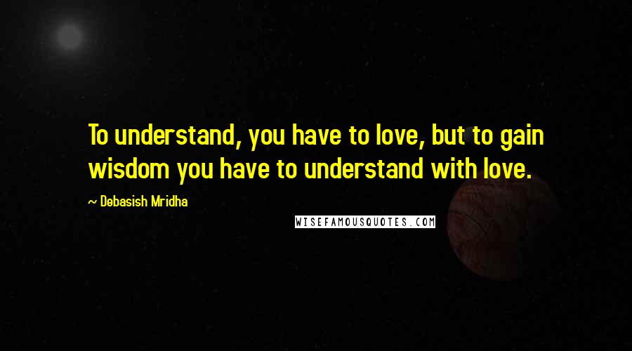 Debasish Mridha Quotes: To understand, you have to love, but to gain wisdom you have to understand with love.