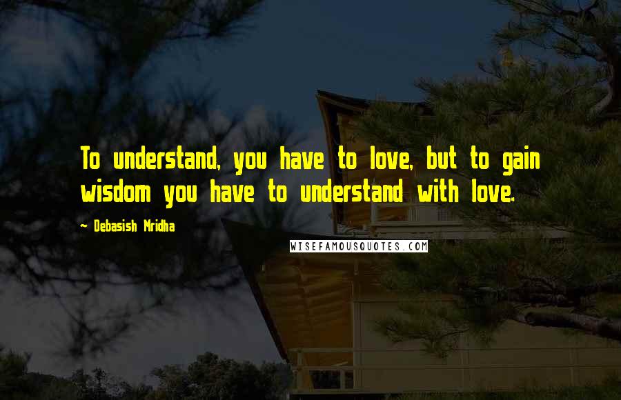 Debasish Mridha Quotes: To understand, you have to love, but to gain wisdom you have to understand with love.