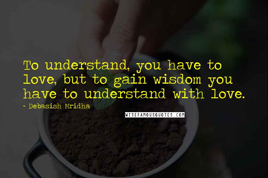 Debasish Mridha Quotes: To understand, you have to love, but to gain wisdom you have to understand with love.