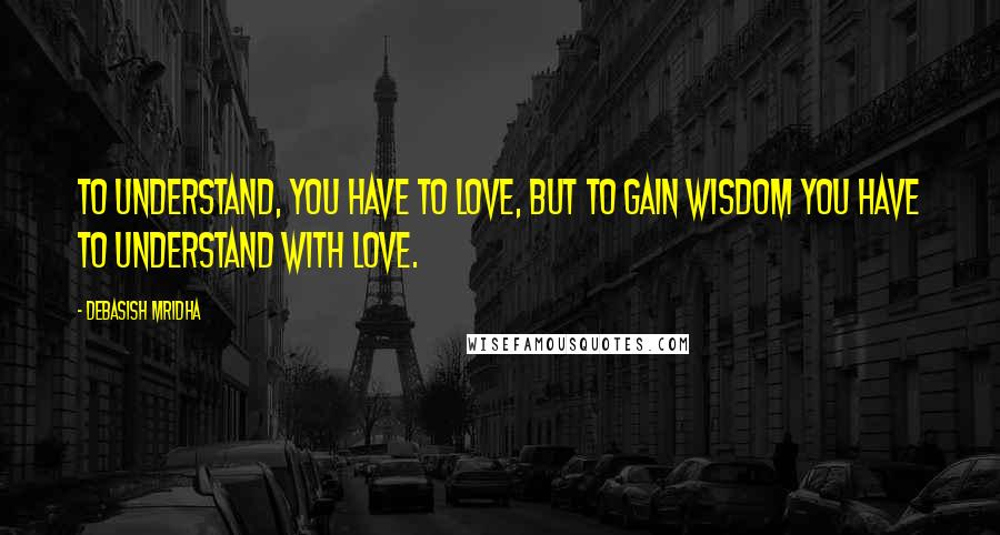 Debasish Mridha Quotes: To understand, you have to love, but to gain wisdom you have to understand with love.