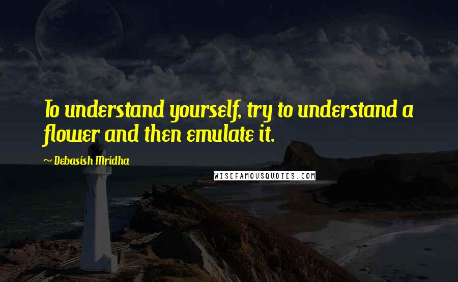 Debasish Mridha Quotes: To understand yourself, try to understand a flower and then emulate it.