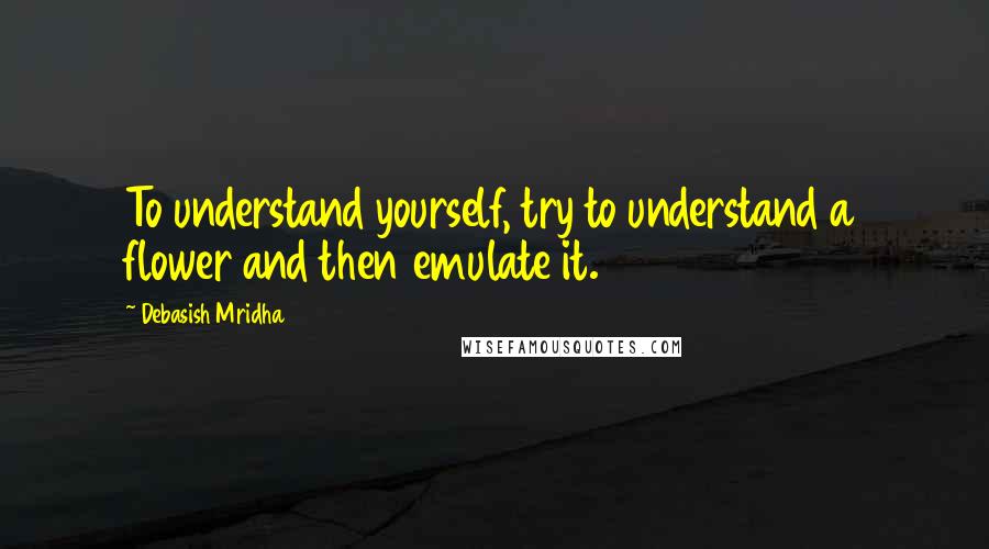 Debasish Mridha Quotes: To understand yourself, try to understand a flower and then emulate it.