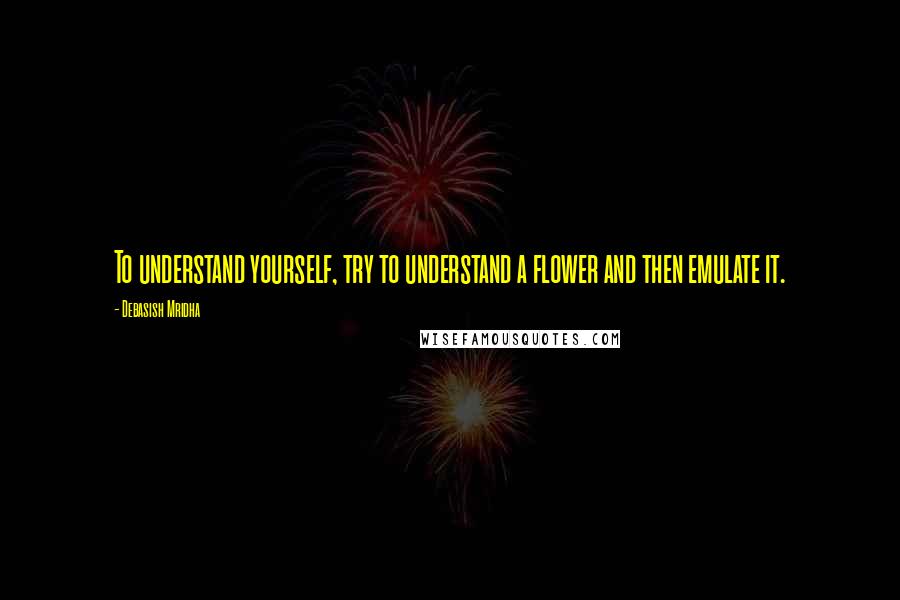 Debasish Mridha Quotes: To understand yourself, try to understand a flower and then emulate it.