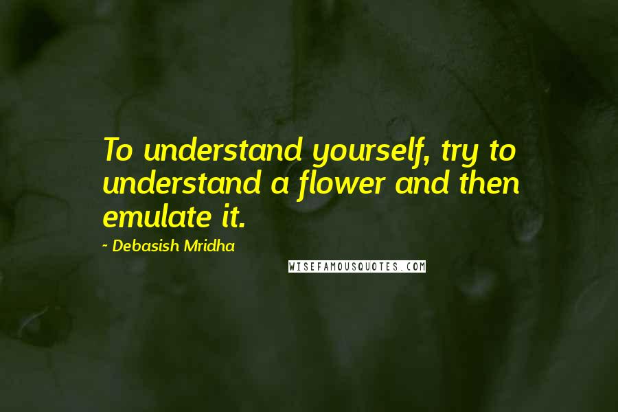 Debasish Mridha Quotes: To understand yourself, try to understand a flower and then emulate it.