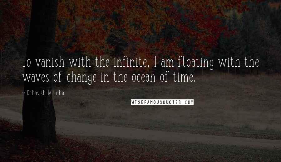 Debasish Mridha Quotes: To vanish with the infinite, I am floating with the waves of change in the ocean of time.