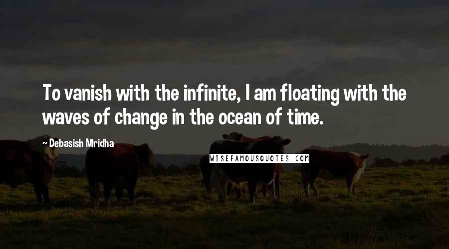 Debasish Mridha Quotes: To vanish with the infinite, I am floating with the waves of change in the ocean of time.