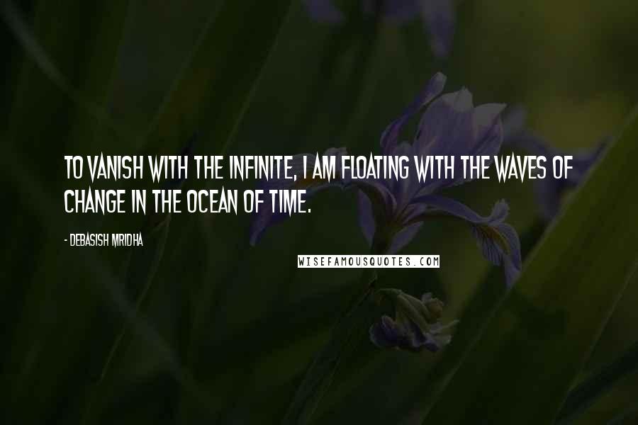 Debasish Mridha Quotes: To vanish with the infinite, I am floating with the waves of change in the ocean of time.