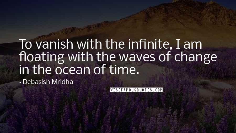 Debasish Mridha Quotes: To vanish with the infinite, I am floating with the waves of change in the ocean of time.