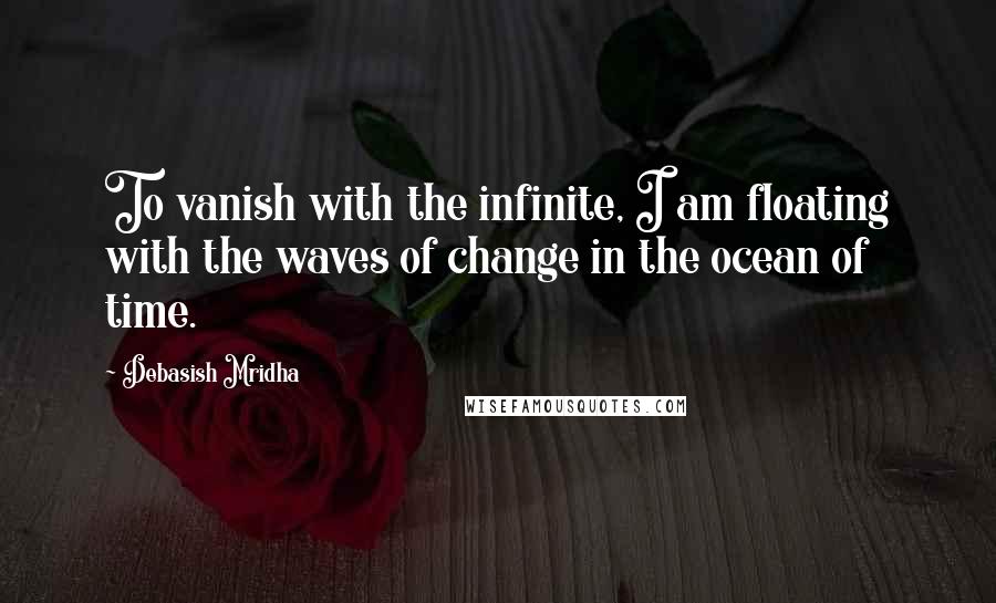 Debasish Mridha Quotes: To vanish with the infinite, I am floating with the waves of change in the ocean of time.