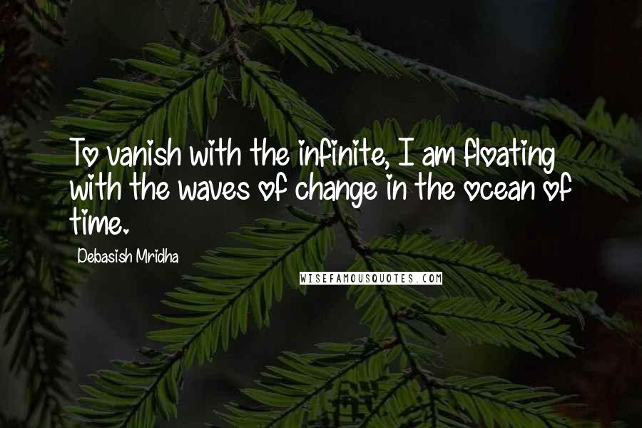 Debasish Mridha Quotes: To vanish with the infinite, I am floating with the waves of change in the ocean of time.