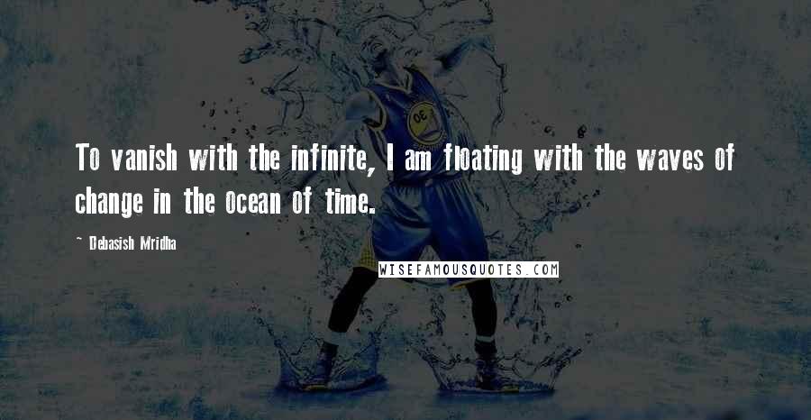 Debasish Mridha Quotes: To vanish with the infinite, I am floating with the waves of change in the ocean of time.